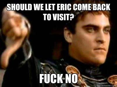 Should we let eric come back to visit? fuck no  Downvoting Roman