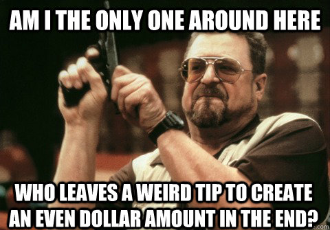 Am I the only one around here who leaves a weird tip to create an even dollar amount in the end? - Am I the only one around here who leaves a weird tip to create an even dollar amount in the end?  Misc
