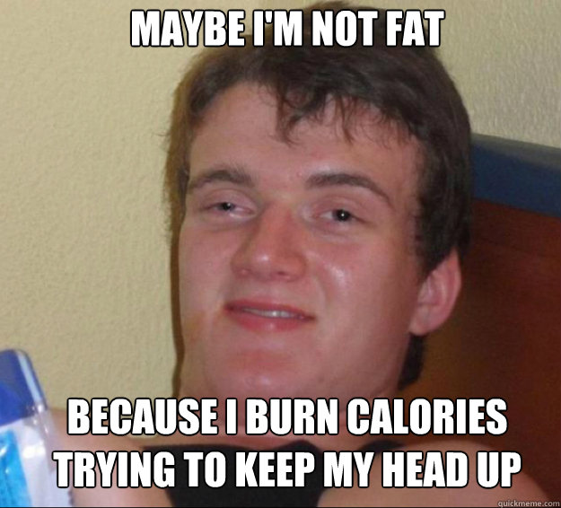 Maybe I'm not fat because i burn calories
trying to keep my head up  10guy