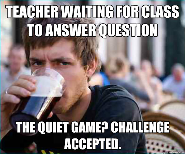 Teacher waiting for class to answer question The quiet game? challenge accepted. Caption 3 goes here - Teacher waiting for class to answer question The quiet game? challenge accepted. Caption 3 goes here  Lazy College Senior