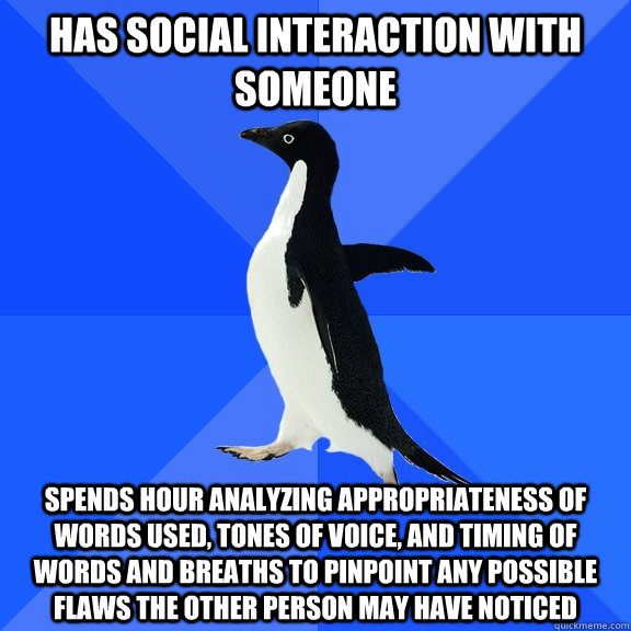 Has social interaction with someone Spends hour analyzing appropriateness of words used, tones of voice, and timing of words and breaths to pinpoint any possible flaws the other person may have noticed  Socially Awkward Penguin