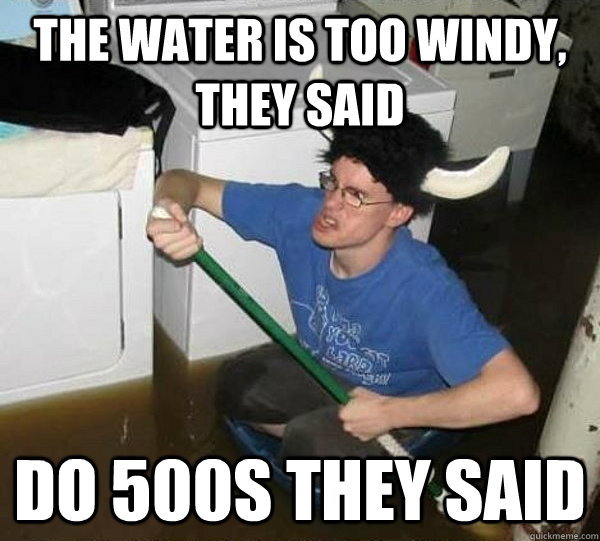 The water is too windy, they said Do 500s they said  They said