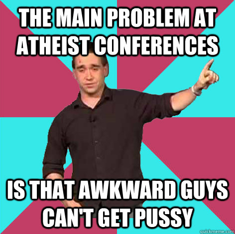 the main problem at atheist conferences is that awkward guys can't get pussy - the main problem at atheist conferences is that awkward guys can't get pussy  Privilege-Denying JT