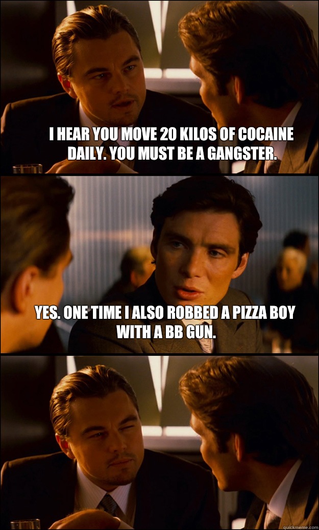 I hear you move 20 kilos of cocaine daily. You must be a gangster. Yes. One time I also robbed a pizza boy with a bb gun.   Inception