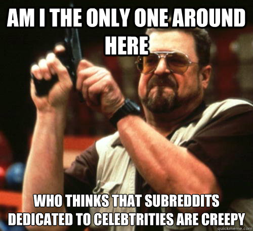 Am i the only one around here who thinks that subreddits dedicated to celebtrities are creepy  Am I The Only One Around Here