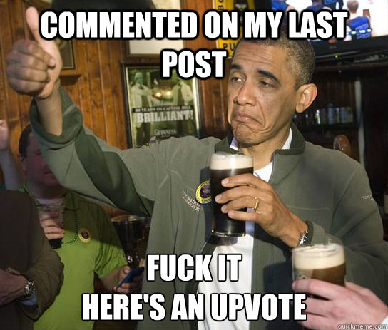 Commented on my last post Fuck it
Here's an upvote  Upvoting Obama