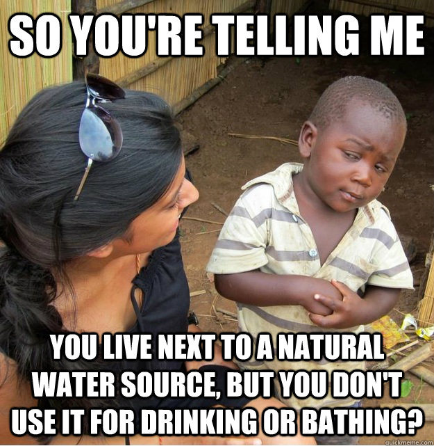 so you're telling me you live next to a natural water source, but you don't use it for drinking or bathing?  Skeptical Third World Kid