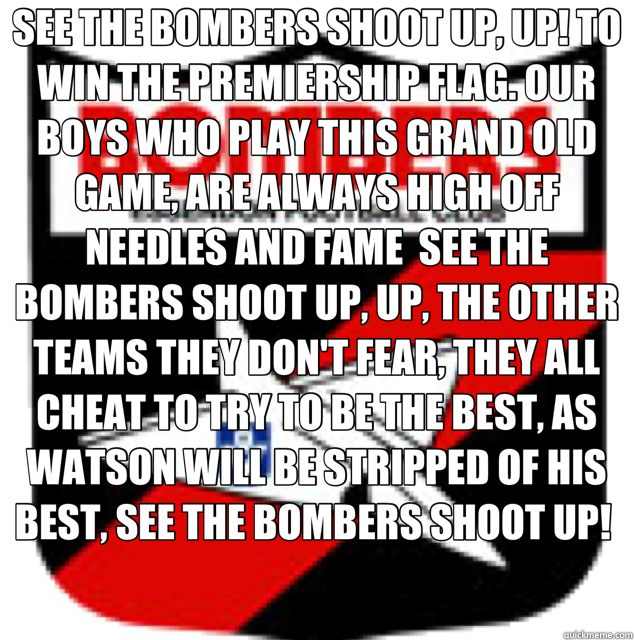 SEE THE BOMBERS SHOOT UP, UP! TO WIN THE PREMIERSHIP FLAG. OUR BOYS WHO PLAY THIS GRAND OLD GAME, ARE ALWAYS HIGH OFF NEEDLES AND FAME  SEE THE BOMBERS SHOOT UP, UP, THE OTHER TEAMS THEY DON'T FEAR, THEY ALL CHEAT TO TRY TO BE THE BEST, AS WATSON WILL BE   