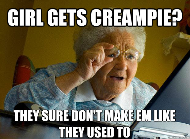 GIRL GETS CREAMPIE? THEY SURE DON'T MAKE EM LIKE THEY USED TO    Grandma finds the Internet