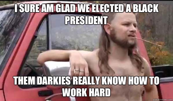 I sure am glad we elected a black president Them darkies really know how to work hard  Almost Politically Correct Redneck