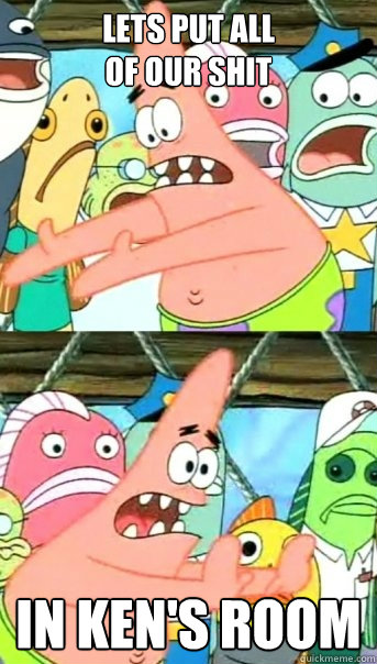lets put all 
of our shit In Ken's Room  Push it somewhere else Patrick