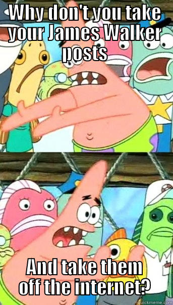 WHY DON'T YOU TAKE YOUR JAMES WALKER POSTS AND TAKE THEM OFF THE INTERNET? Push it somewhere else Patrick