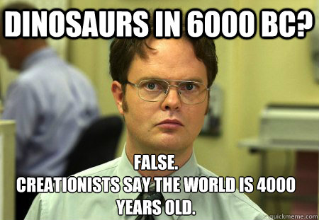 Dinosaurs in 6000 BC? False.
Creationists say the world is 4000 years old.  Schrute