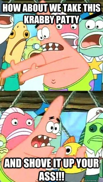 How about we take this krabby patty and shove it up your ass!!!  Push it somewhere else Patrick