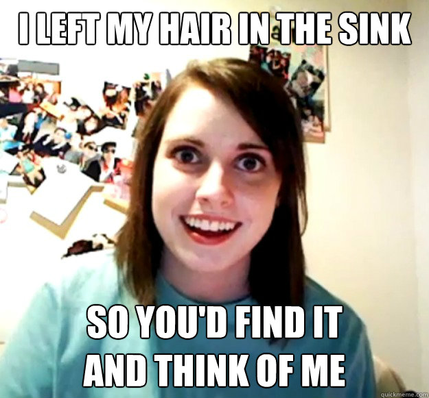 I left my hair in the sink So you'd find it
and think of me  OverlyAttachedGirlfriend