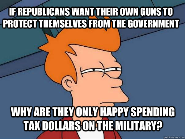 If Republicans want their own guns to protect themselves from the government why are they only happy spending tax dollars on the military?  Futurama Fry