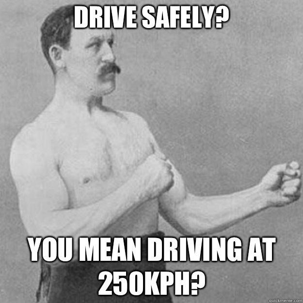 Drive safely? You mean driving at 250kph?  overly manly man