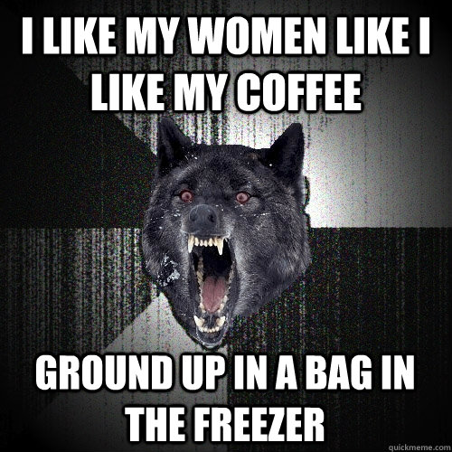 I like my women like I like my coffee Ground up in a bag in the freezer  Insanity Wolf