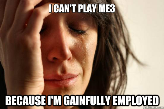 I can't play ME3 Because I'm gainfully employed  First World Problems