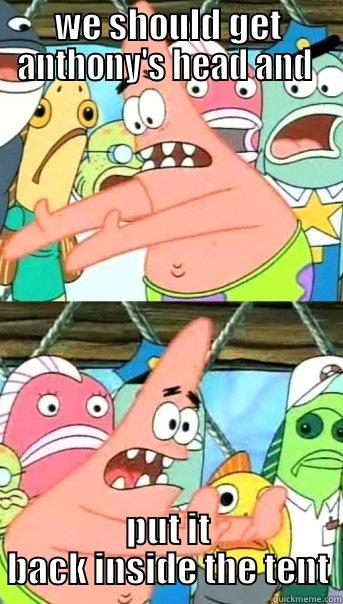 WE SHOULD GET ANTHONY'S HEAD AND  PUT IT BACK INSIDE THE TENT Push it somewhere else Patrick