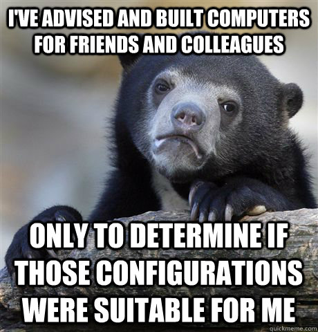 I've advised and built computers for friends and colleagues only to determine if those configurations were suitable for me  Confession Bear