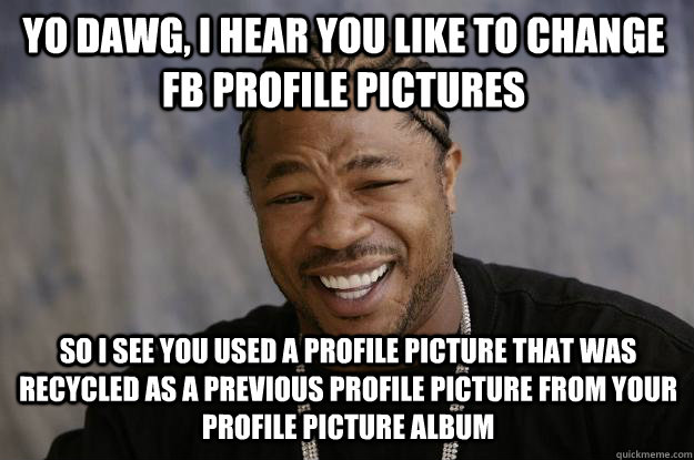 YO DAWG, I HEAR YOU like to change FB profile pictures so i see you used a profile picture that was recycled as a previous profile picture from your Profile picture album - YO DAWG, I HEAR YOU like to change FB profile pictures so i see you used a profile picture that was recycled as a previous profile picture from your Profile picture album  Xzibit meme