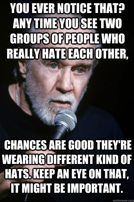 You ever notice that? Any time you see two groups of people who really hate each other,  chances are good they're wearing different kind of hats. Keep an eye on that, it might be important. - You ever notice that? Any time you see two groups of people who really hate each other,  chances are good they're wearing different kind of hats. Keep an eye on that, it might be important.  Misc