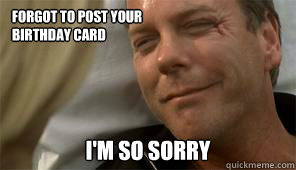 Forgot to post your 
birthday card
 I'm so sorry  Apologetic Jack bauer