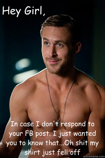 In case I don't respond to your FB post. I just wanted you to know that...Oh shit my shirt just fell off  Hey Girl,  Ego Ryan Gosling