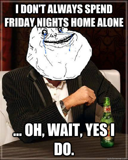 i don't always spend friday nights home alone ... Oh, wait, yes i do.  Most Forever Alone In The World