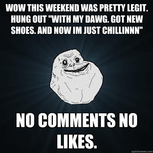wow this weekend was pretty legit. hung out ''with my dawg. got new shoes. and now im just chillinnn'' NO COMMENTS NO LIKES.  Forever Alone