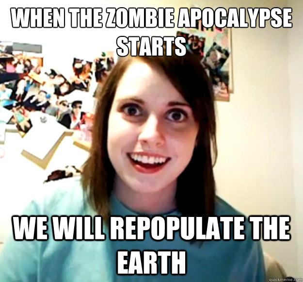when the zombie apocalypse starts we will repopulate the earth  Overly Attached Girlfriend
