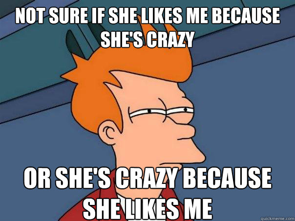 Not sure if she likes me because she's crazy Or she's crazy because she likes me - Not sure if she likes me because she's crazy Or she's crazy because she likes me  Futurama Fry