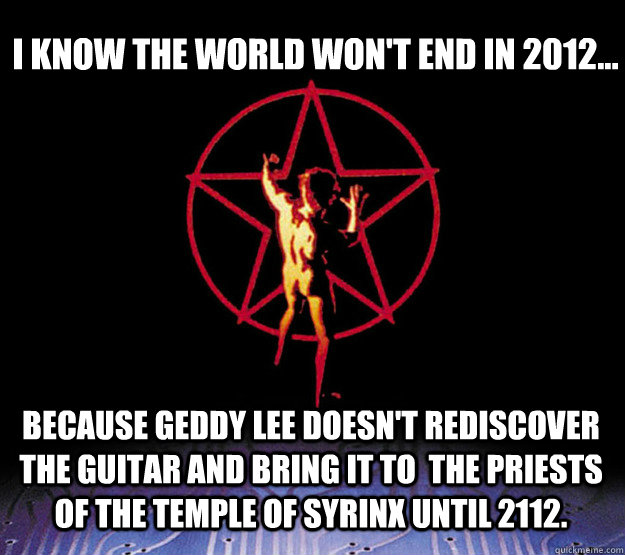 I know the world won't end in 2012... Because Geddy Lee doesn't rediscover the guitar and bring it to  the Priests of the Temple of Syrinx until 2112. - I know the world won't end in 2012... Because Geddy Lee doesn't rediscover the guitar and bring it to  the Priests of the Temple of Syrinx until 2112.  2112