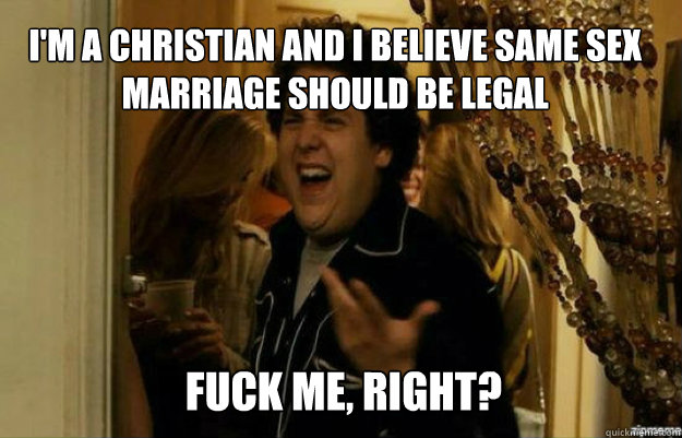 i'm a christian and i believe same sex marriage should be legal FUCK ME, RIGHT?  fuck me right