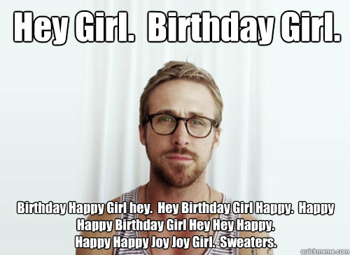 Hey Girl.  Birthday Girl.   Birthday Happy Girl hey.  Hey Birthday Girl Happy.  Happy Happy Birthday Girl Hey Hey Happy.  
Happy Happy Joy Joy Girl.  Sweaters.   - Hey Girl.  Birthday Girl.   Birthday Happy Girl hey.  Hey Birthday Girl Happy.  Happy Happy Birthday Girl Hey Hey Happy.  
Happy Happy Joy Joy Girl.  Sweaters.    Hey Girl - Ryan Gosling - Provocative Student