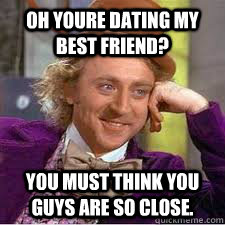 OH YOURE DATING MY BEST FRIEND? YOU MUST THINK YOU GUYS ARE SO CLOSE.  WILLY WONKA SARCASM
