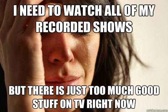 I NEED TO WATCH ALL OF MY RECORDED SHOWS BUT THERE IS JUST TOO MUCH GOOD STUFF ON TV RIGHT NOW  First World Problems
