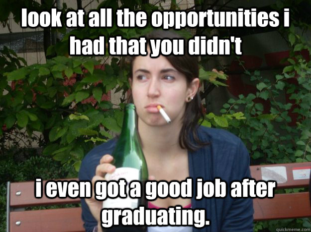 look at all the opportunities i had that you didn't i even got a good job after graduating.  Study Abroad Bitch