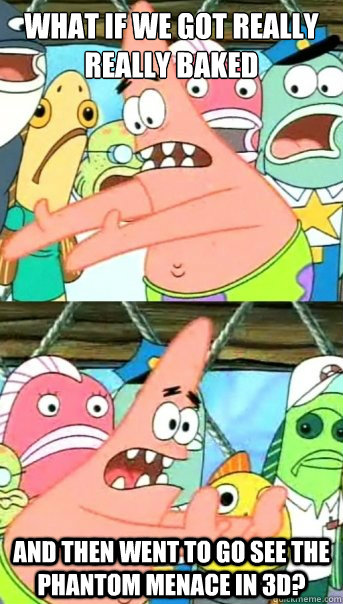 What if we got really really baked
 and then went to go see The Phantom menace in 3d?  Push it somewhere else Patrick