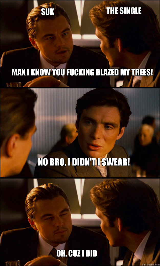 max i know you fucking blazed my trees! no bro, i didn't i swear! suk oh, cuz i did the single  Inception