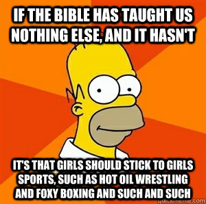 if the bible has taught us nothing else, and it hasn't it's that girls should stick to girls sports, such as hot oil wrestling and foxy boxing and such and such  Advice Homer