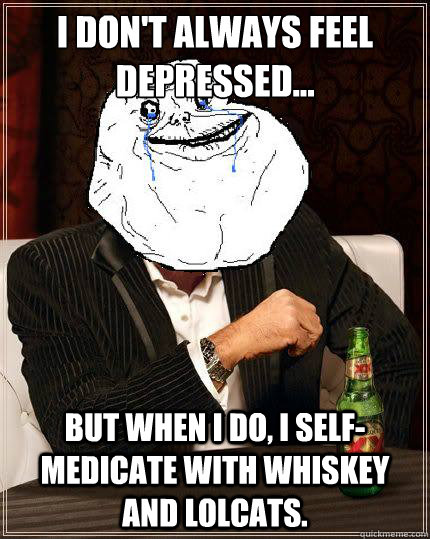 I Don't always feel depressed... but when I do, I self-medicate with whiskey and lolcats.  Most Forever Alone In The World