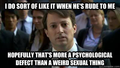 I do sort of like it when he's rude to me Hopefully that's more a psychological defect than a weird sexual thing  