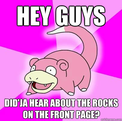 Hey guys Did'ja hear about the rocks on the front page?  Slowpoke