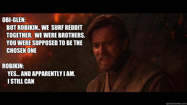 Obi-Glen: 
    But Robikin.. we  surf Reddit 
    together.  we were brothers. 
    You were supposed to be the
    chosen one

Robikin: 
     Yes... and apparently I am.
     I still can - Obi-Glen: 
    But Robikin.. we  surf Reddit 
    together.  we were brothers. 
    You were supposed to be the
    chosen one

Robikin: 
     Yes... and apparently I am.
     I still can  Chosen One