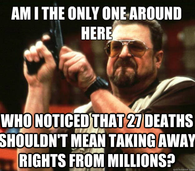 am i the only one around here Who noticed that 27 deaths shouldn't mean taking away rights from millions? - am i the only one around here Who noticed that 27 deaths shouldn't mean taking away rights from millions?  Misc