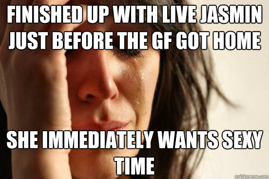 Finished up with live jasmin just before the gf got home she immediately wants sexy time - Finished up with live jasmin just before the gf got home she immediately wants sexy time  First World Problems