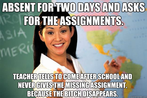Absent for two days and asks for the assignments. Teacher tells to come after school and never gives the missing assignment, because the bitch disappears.  Unhelpful High School Teacher