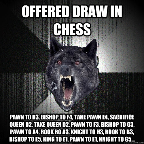 OFFERED DRAW IN CHESS PAWN TO D3, Bishop to f4, Take pawn e4, Sacrifice queen D2, take queen D2, pawn to f3, bishop to g3, pawn to a4, rook ro A3, Knight to H3, Rook to b3, bishop to E5, King to E1, Pawn to e1, Knight to G5...  Insanity Wolf